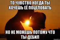 то чувство когда ты хочешь её поцеловать но не можешь потому что ты дебил