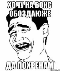 Хочу на бокс обоздаюже да похренам
