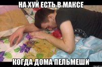 На хуй есть в Максе Когда дома пельмеши