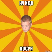 ну иди посри