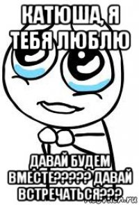катюша, я тебя люблю давай будем вместе????? давай встречаться???