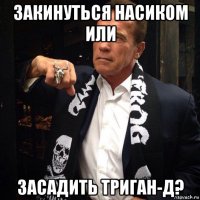 закинуться насиком или засадить триган-д?