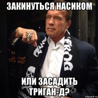 закинуться насиком или засадить триган-д?