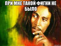 при мне такой фигни не было 