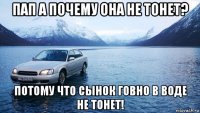 пап а почему она не тонет? потому что сынок говно в воде не тонет!