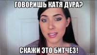 говоришь катя дура? скажи это битчез!