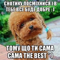 єнотику посміхнися і в тебе все буде добре : ) тому що ти сама сама the best * )