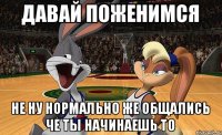 давай поженимся не ну нормально же общались че ты начинаешь то