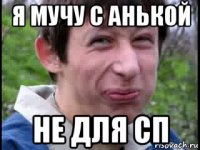 я мучу с анькой не для сп