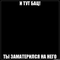 И тут бац! Ты заматерился на него