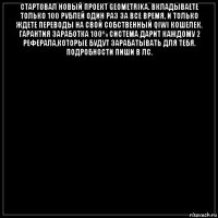 стартовал новый проект geometrika. вкладываете только 100 рублей один раз за все время, и только ждете переводы на свой собственный qiwi кошелек. гарантия заработка 100% система дарит каждому 2 реферала,которые будут зарабатывать для тебя. подробности пиши в лс. 