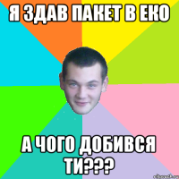 я здав пакет в еко а чого добився ти???