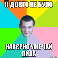 її довго не було навєрно уже чай пила