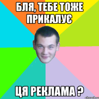 бля, тебе тоже прикалує ця реклама ?
