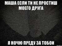 маша если ти не простиш моего друга я ночю преду за тобои