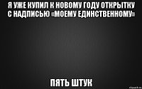 я уже купил к новому году открытку с надписью «моему единственному» пять штук