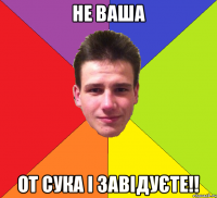 не ваша от сука і завідуєте!!