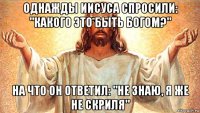 однажды иисуса спросили: "какого это быть богом?" на что он ответил: "не знаю, я же не скриля"