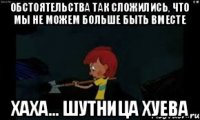 обстоятельства так сложились, что мы не можем больше быть вместе Хаха... Шутница хуева
