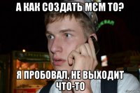 а как создать мєм то? я пробовал, не выходит что-то