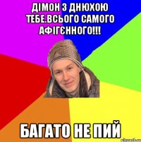 Дімон з днюхою тебе.Всього самого афігєнного!!! багато не пий