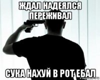 ждал надеялся переживал сука нахуй в рот ебал