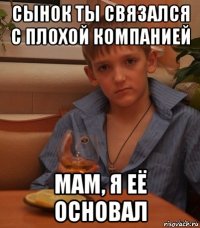 сынок ты связался с плохой компанией мам, я её основал