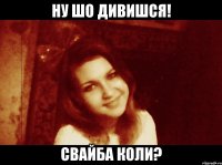 ну шо дивишся! свайба коли?