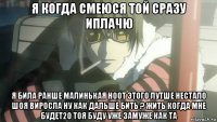 я когда смеюся той сразу иплачю я била ранше малинькая ноот этого лутше нестало шоя виросла ну как дальше бить ? жить когда мне будет20 тоя буду уже замуже как та