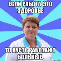 Если работа-это здоровье то пусть работают больные.