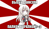 Выебу Даниэля палкой каралкой!>:3