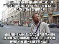 не оболдуй и не дебил но дурнем уродился, такой один на свете был! и даже тем гордился! бывало, скажет: "да, дурак! так что ж теперь, топиться?! зато не олух, не мудак, не лох и не тупица!!!!