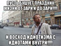 пусть бушует праздник жизни от зари и до зари!!!! и восход идиотизма с идиотами внутри!!!!