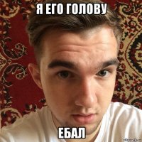 я его голову ебал