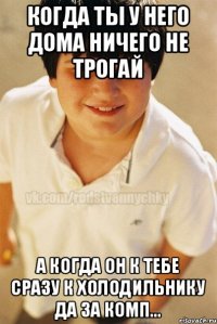 когда ты у него дома ничего не трогай а когда он к тебе сразу к холодильнику да за комп...