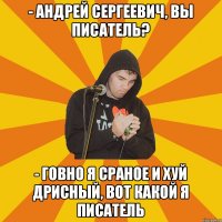 - андрей сергеевич, вы писатель? - говно я сраное и хуй дрисный, вот какой я писатель