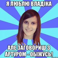 Я люблю Владіка Але заговориш з Артуром - обіжусь!