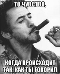 то чувство, когда происходит так, как ты говорил