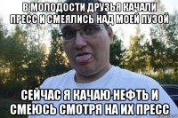 в молодости друзья качали пресс и смеялись над моей пузой сейчас я качаю нефть и смеюсь смотря на их пресс