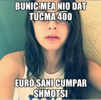 Bunic'mea nio dat tucma 400 Euro sani cumpar shmotsi