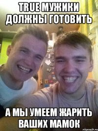 True мужики должны готовить А мы умеем жарить ваших мамок