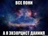 ВСЕ ПОНИ А Я ЭКЗОРЦИСТ ДАНИИЛ