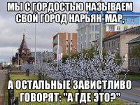 мы с гордостью называем свой город Нарьян-мар, а остальные завистливо говорят: "А где это?"