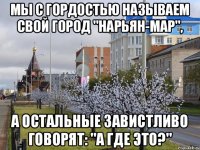 мы с гордостью называем свой город "Нарьян-мар", а остальные завистливо говорят: "А где это?"