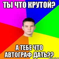 ТЫ ЧТО КРУТОЙ? А ТЕБЕ ЧТО АВТОГРАФ ДАТЬ??