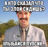 А кто сказал,что ты злой сидишь? Улыбайся,пупсик...