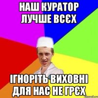 наш куратор лучше всєх ігноріть виховні для нас не грєх