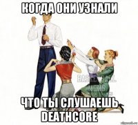 когда они узнали что ты слушаешь deathcore