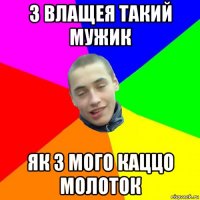з влащея такий мужик як з мого каццо молоток