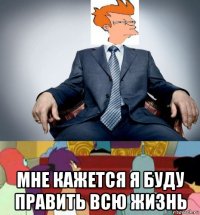  мне кажется я буду править всю жизнь